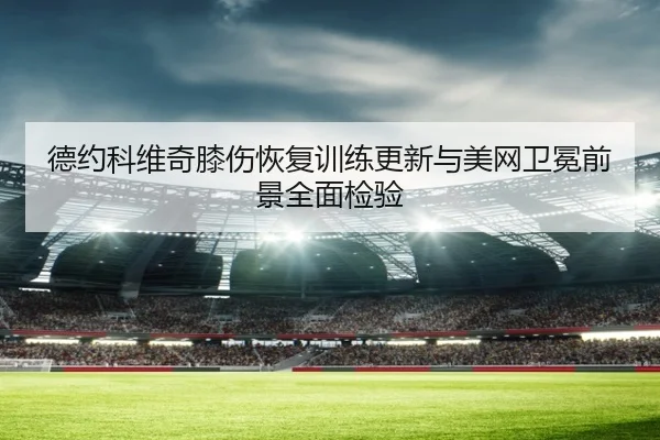 德约科维奇膝伤恢复训练更新与美网卫冕前景全面检验 | betwaySports